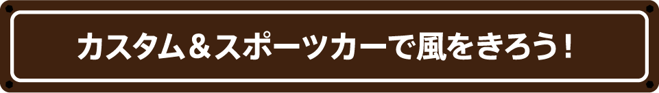 カスタム&スポーツカーで風をきろう！